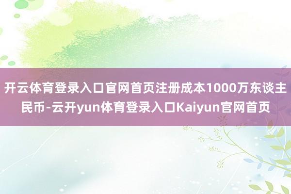 开云体育登录入口官网首页注册成本1000万东谈主民币-云开yun体育登录入口Kaiyun官网首页