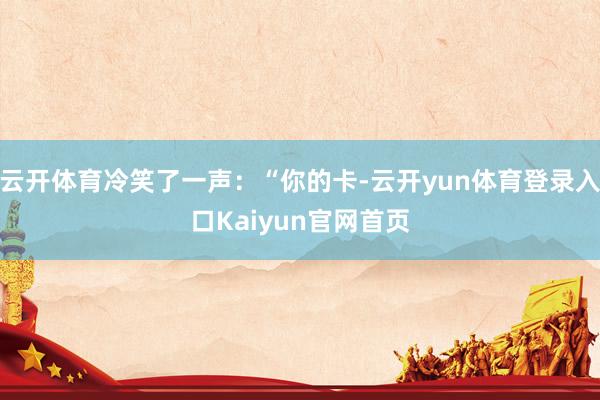 云开体育冷笑了一声：“你的卡-云开yun体育登录入口Kaiyun官网首页