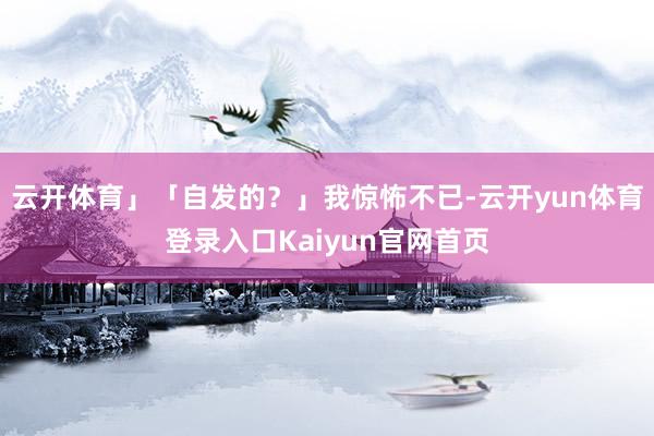 云开体育」「自发的？」我惊怖不已-云开yun体育登录入口Kaiyun官网首页