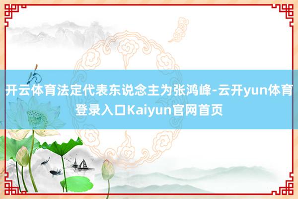 开云体育法定代表东说念主为张鸿峰-云开yun体育登录入口Kaiyun官网首页