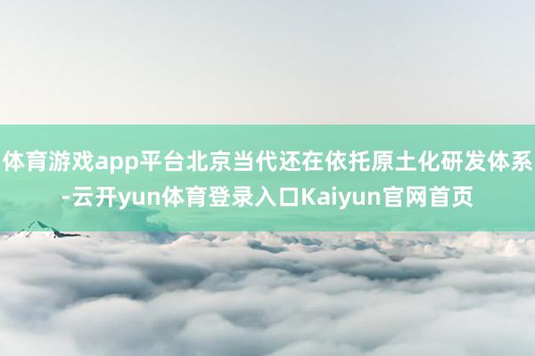 体育游戏app平台北京当代还在依托原土化研发体系-云开yun体育登录入口Kaiyun官网首页