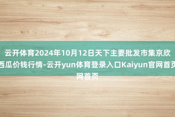 云开体育2024年10月12日天下主要批发市集京欣西瓜价钱行情-云开yun体育登录入口Kaiyun官网首页