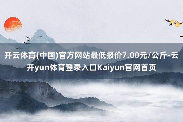 开云体育(中国)官方网站最低报价7.00元/公斤-云开yun体育登录入口Kaiyun官网首页