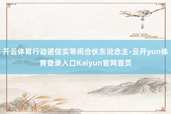 开云体育行动诺信实等闲合伙东说念主-云开yun体育登录入口Kaiyun官网首页