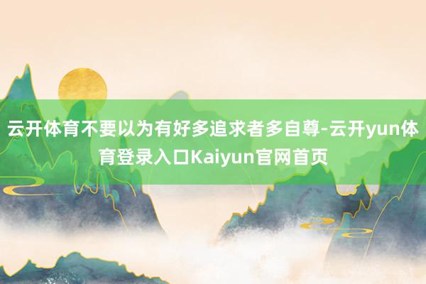 云开体育不要以为有好多追求者多自尊-云开yun体育登录入口Kaiyun官网首页