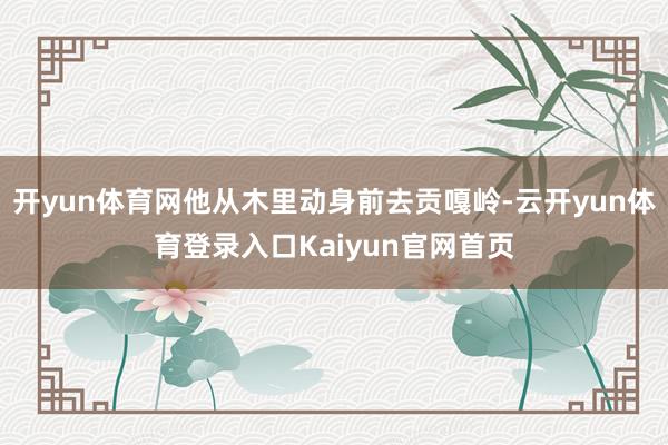 开yun体育网他从木里动身前去贡嘎岭-云开yun体育登录入口Kaiyun官网首页