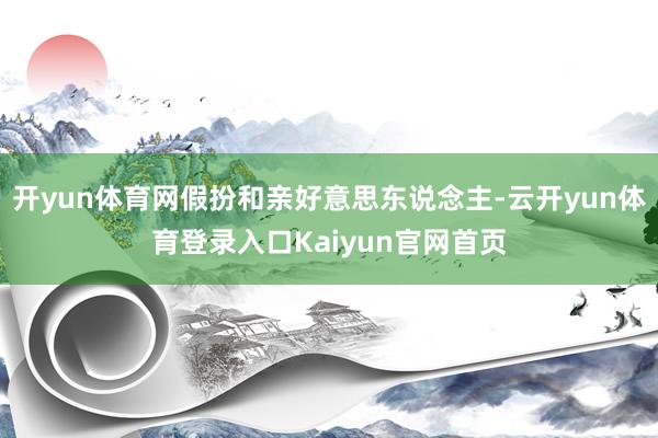 开yun体育网假扮和亲好意思东说念主-云开yun体育登录入口Kaiyun官网首页