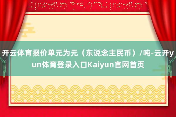 开云体育报价单元为元（东说念主民币）/吨-云开yun体育登录入口Kaiyun官网首页