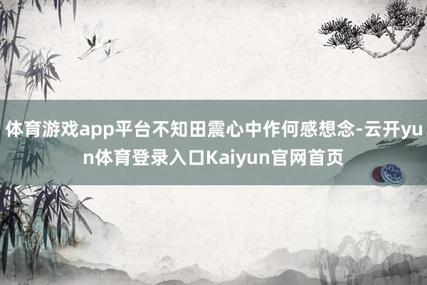 体育游戏app平台不知田震心中作何感想念-云开yun体育登录入口Kaiyun官网首页