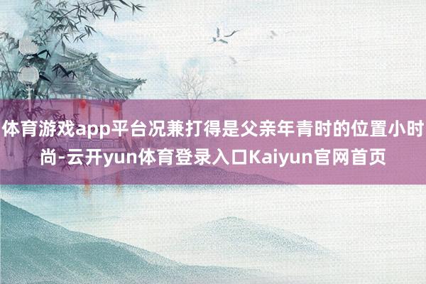 体育游戏app平台况兼打得是父亲年青时的位置小时尚-云开yun体育登录入口Kaiyun官网首页