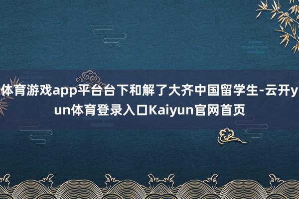 体育游戏app平台台下和解了大齐中国留学生-云开yun体育登录入口Kaiyun官网首页