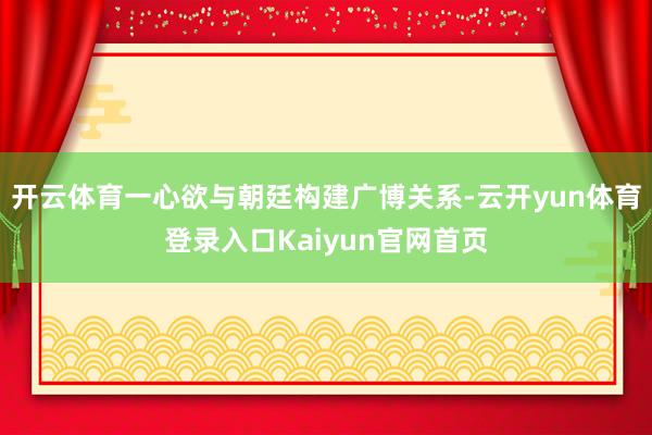 开云体育一心欲与朝廷构建广博关系-云开yun体育登录入口Kaiyun官网首页