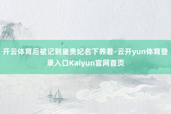 开云体育后被记到皇贵妃名下养着-云开yun体育登录入口Kaiyun官网首页