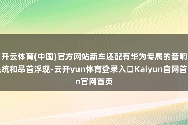 开云体育(中国)官方网站新车还配有华为专属的音响系统和昂首浮现-云开yun体育登录入口Kaiyun官网首页