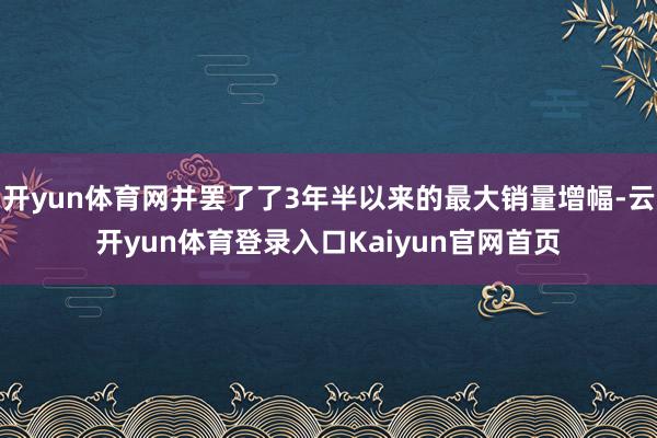 开yun体育网并罢了了3年半以来的最大销量增幅-云开yun体育登录入口Kaiyun官网首页