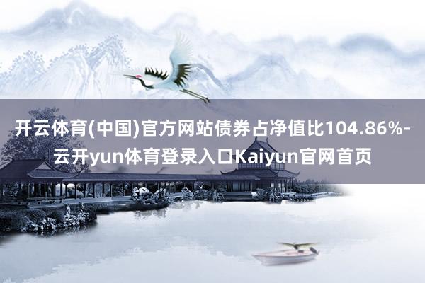 开云体育(中国)官方网站债券占净值比104.86%-云开yun体育登录入口Kaiyun官网首页