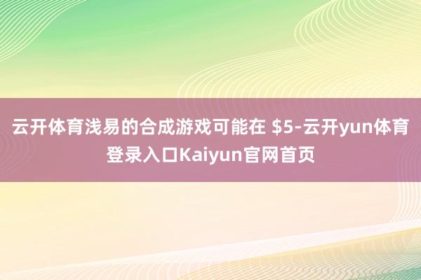 云开体育浅易的合成游戏可能在 $5-云开yun体育登录入口Kaiyun官网首页