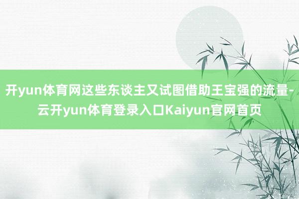 开yun体育网这些东谈主又试图借助王宝强的流量-云开yun体育登录入口Kaiyun官网首页