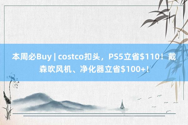 本周必Buy | costco扣头，PS5立省$110！戴森吹风机、净化器立省$100+！