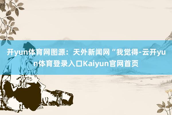 开yun体育网图源：天外新闻网　　“我觉得-云开yun体育登录入口Kaiyun官网首页