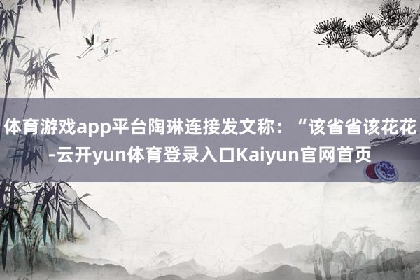 体育游戏app平台陶琳连接发文称：“该省省该花花-云开yun体育登录入口Kaiyun官网首页