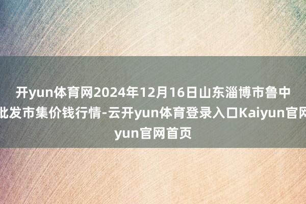 开yun体育网2024年12月16日山东淄博市鲁中蔬菜批发市集价钱行情-云开yun体育登录入口Kaiyun官网首页