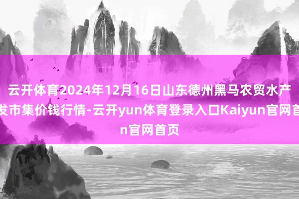 云开体育2024年12月16日山东德州黑马农贸水产批发市集价钱行情-云开yun体育登录入口Kaiyun官网首页