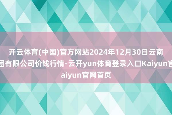 开云体育(中国)官方网站2024年12月30日云南云菜集团有限公司价钱行情-云开yun体育登录入口Kaiyun官网首页