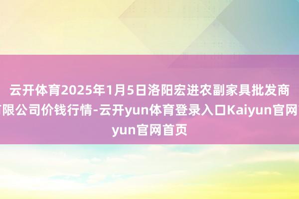 云开体育2025年1月5日洛阳宏进农副家具批发商场有限公司价钱行情-云开yun体育登录入口Kaiyun官网首页