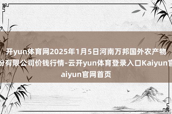 开yun体育网2025年1月5日河南万邦国外农产物物流股份有限公司价钱行情-云开yun体育登录入口Kaiyun官网首页