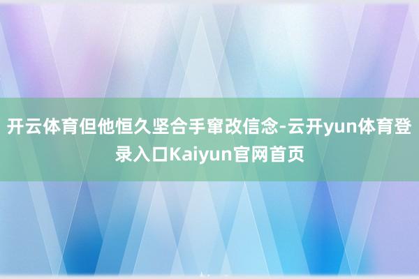 开云体育但他恒久坚合手窜改信念-云开yun体育登录入口Kaiyun官网首页